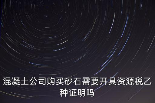 混凝土公司購(gòu)買(mǎi)砂石需要開(kāi)具資源稅乙種證明嗎