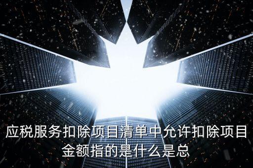 為什么要填應(yīng)稅服務(wù)扣除明細(xì)，應(yīng)稅服務(wù)扣除項(xiàng)目清單中允許扣除項(xiàng)目金額指的是什么是總