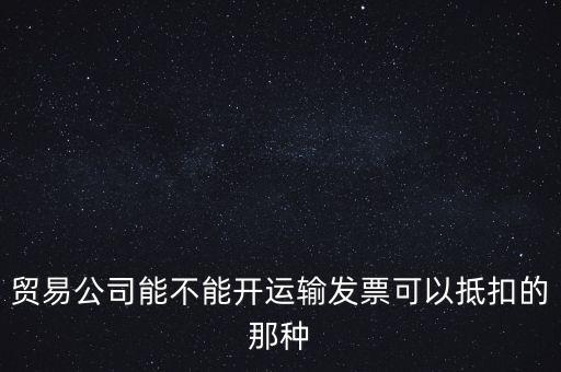 貿(mào)易公司能開什么發(fā)票，貿(mào)易公司能不能開運(yùn)輸發(fā)票可以抵扣的那種