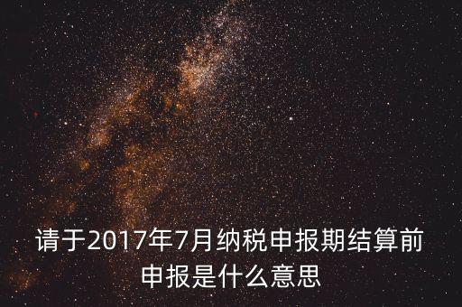 2017年7月申報期是指什么時候，年報2017版以及年度關(guān)聯(lián)業(yè)務(wù)往來報告表申報截止時間是