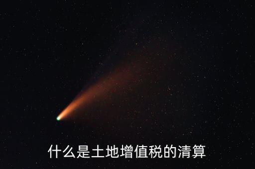 土地增值稅清算清算什么，什么叫土地增值稅查實(shí)清算