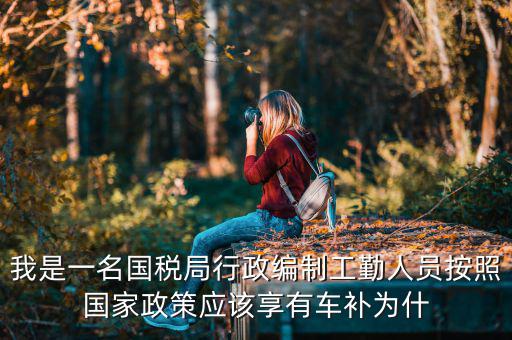 我是一名國稅局行政編制工勤人員按照國家政策應該享有車補為什