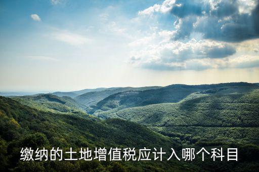 土地增值稅應計入什么科目，繳納的土地增值稅應計入哪個科目
