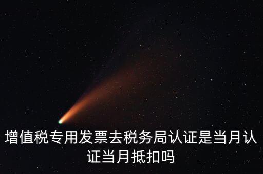 當月認證當月抵扣是什么意思，增值稅專用發(fā)票去稅務局認證是當月認證當月抵扣嗎