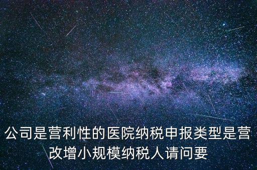 公司是營利性的醫(yī)院納稅申報(bào)類型是營改增小規(guī)模納稅人請問要