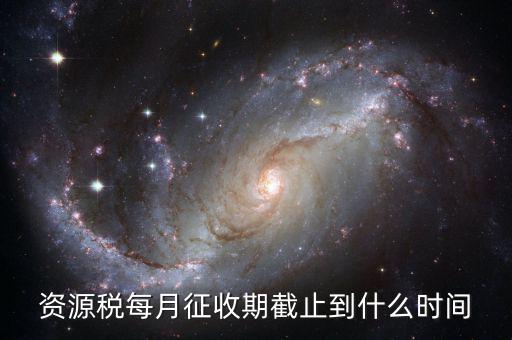 資源稅什么時(shí)候交，資源稅每月征收期截止到什么時(shí)間