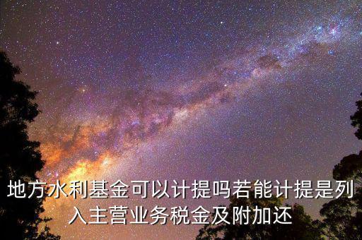 計(jì)提水利基金是什么，地方水利基金可以計(jì)提嗎若能計(jì)提是列入主營業(yè)務(wù)稅金及附加還