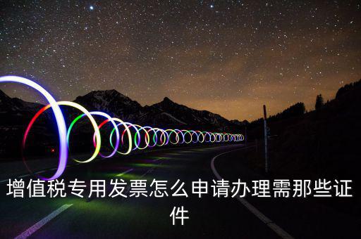 申請專票都需要什么資料，增值稅專用發(fā)票怎么申請辦理需那些證件
