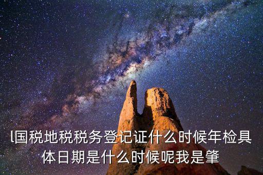 l國稅地稅稅務(wù)登記證什么時(shí)候年檢具體日期是什么時(shí)候呢我是肇