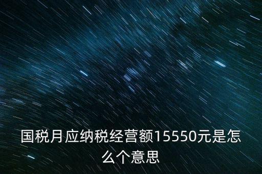 月應納稅經營額是什么，國稅月應納稅經營額15550元是怎么個意思