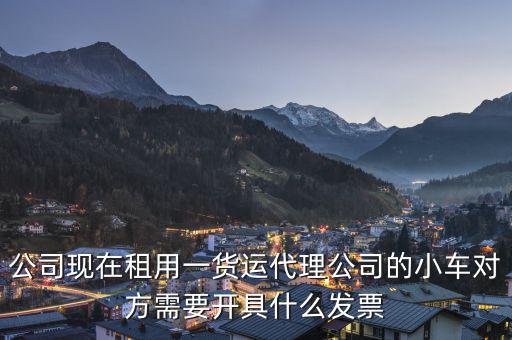 公司現(xiàn)在租用一貨運代理公司的小車對方需要開具什么發(fā)票