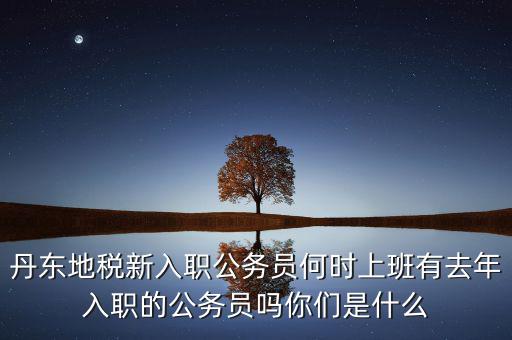 丹東國稅什么時候報道，丹東地稅新入職公務員何時上班有去年入職的公務員嗎你們是什么