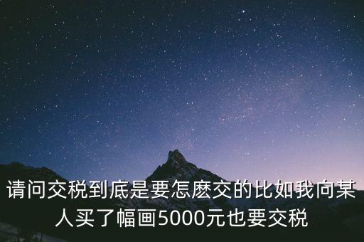 納稅的畫可以畫什么用，請問交稅到底是要怎麼交的比如我向某人買了幅畫5000元也要交稅
