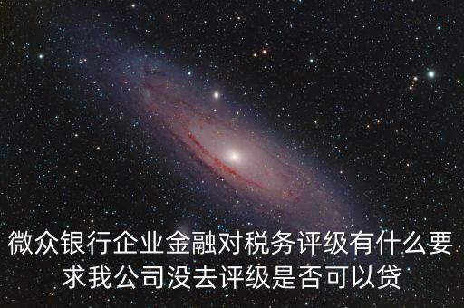 微眾銀行企業(yè)金融對稅務評級有什么要求我公司沒去評級是否可以貸