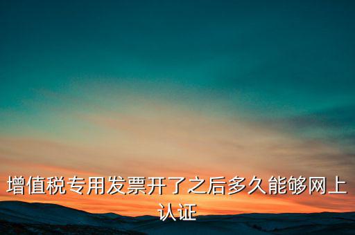 專票什么時候認證，增值稅專用發(fā)票開了之后多久能夠網(wǎng)上認證