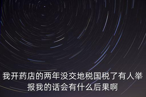我開藥店的兩年沒(méi)交地稅國(guó)稅了有人舉報(bào)我的話會(huì)有什么后果啊