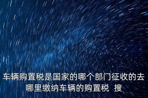 車輛購置稅是國家的哪個部門征收的去哪里繳納車輛的購置稅  搜