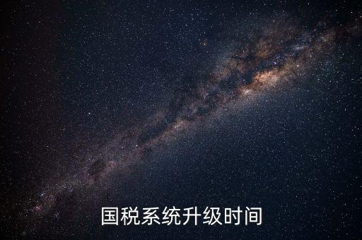 北京國(guó)稅系統(tǒng)升級(jí)什么時(shí)候結(jié)束，國(guó)稅系統(tǒng)升級(jí)時(shí)間