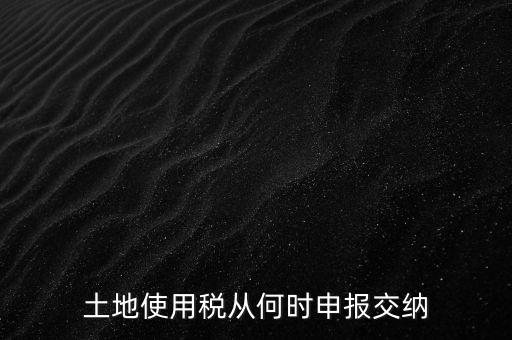 北京市土地使用稅什么時間申報，土地使用稅從何時申報交納