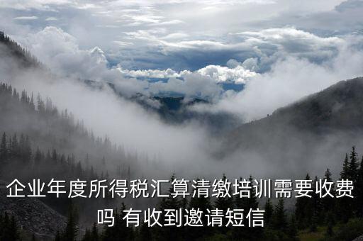 所得稅匯算培訓(xùn)有什么用，企業(yè)年度所得稅匯算清繳培訓(xùn)需要收費(fèi)嗎 有收到邀請(qǐng)短信