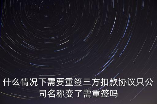 什么變更需要重簽三方協(xié)議，什么情況下需要重簽三方扣款協(xié)議只公司名稱變了需重簽嗎