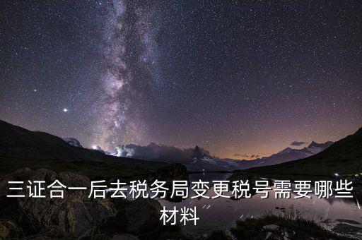 變更稅號 需要帶什么資料，三證合一后去稅務局變更稅號需要哪些材料