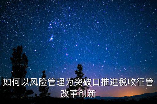 如何以風(fēng)險管理為突破口推進稅收征管改革創(chuàng)新
