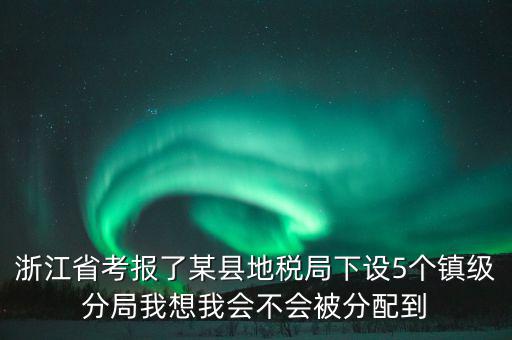 進(jìn)地稅局后如何分配，浙江省考報(bào)了某縣地稅局下設(shè)5個(gè)鎮(zhèn)級(jí)分局我想我會(huì)不會(huì)被分配到