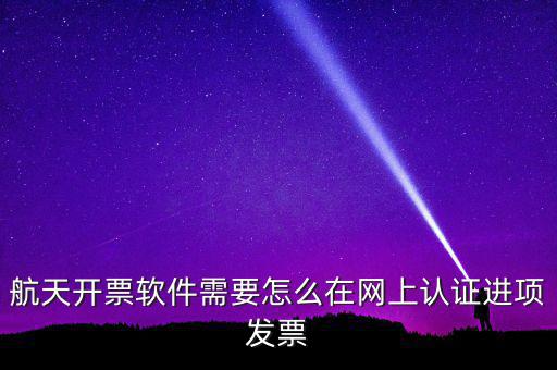 航天盤如何勾選認(rèn)證，航天開票軟件需要怎么在網(wǎng)上認(rèn)證進(jìn)項(xiàng)發(fā)票