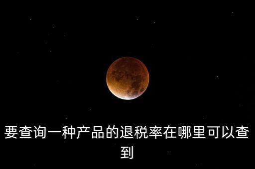 要查詢一種產品的退稅率在哪里可以查到