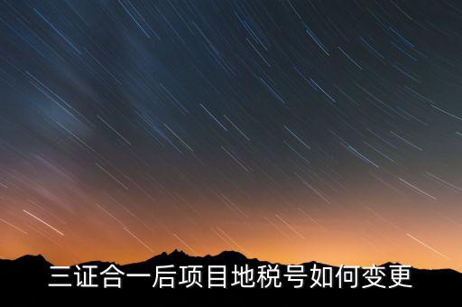 三證合一后項(xiàng)目地稅號(hào)如何變更