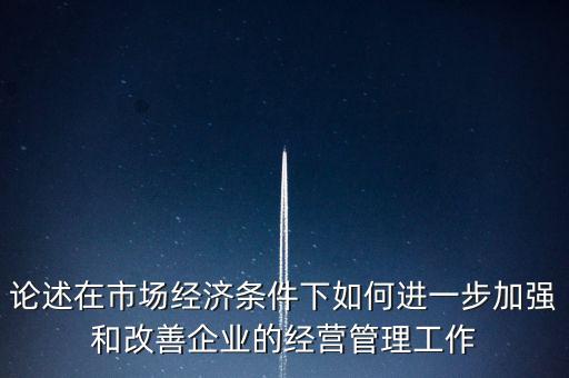 論述在市場經(jīng)濟條件下如何進一步加強和改善企業(yè)的經(jīng)營管理工作