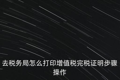 如何打印企業(yè)納稅證明嗎，去稅務(wù)局怎么打印增值稅完稅證明步驟操作