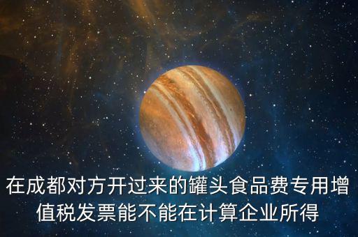 在成都對方開過來的罐頭食品費(fèi)專用增值稅發(fā)票能不能在計算企業(yè)所得