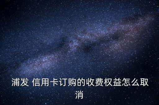  浦發(fā) 信用卡訂購的收費權(quán)益怎么取消