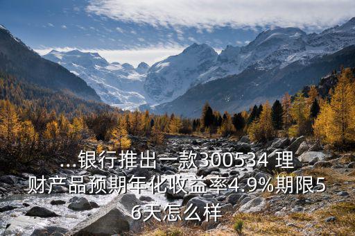 ...銀行推出一款300534 理財產(chǎn)品預期年化收益率4.9%期限56天怎么樣
