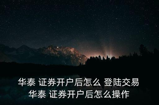  華泰 證券開戶后怎么 登陸交易 華泰 證券開戶后怎么操作