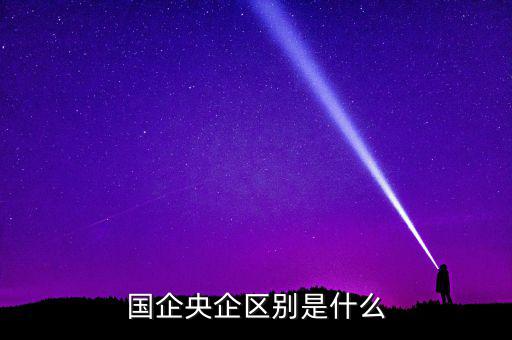 國企央企有什么區(qū)別，國企和央企的區(qū)別
