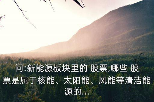 問:新能源板塊里的 股票,哪些 股票是屬于核能、太陽能、風(fēng)能等清潔能源的...
