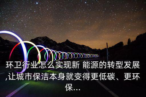 環(huán)衛(wèi)行業(yè)怎么實現(xiàn)新 能源的轉型發(fā)展,讓城市保潔本身就變得更低碳、更環(huán)保...