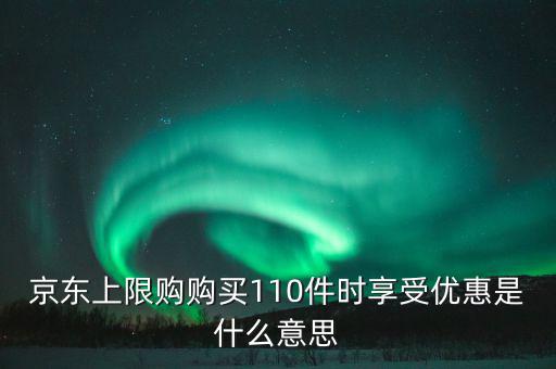 京東禮品購是什么意思，京東上限購購買110件時享受優(yōu)惠是什么意思