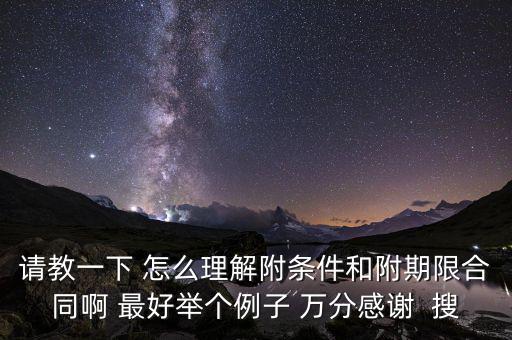請教一下 怎么理解附條件和附期限合同啊 最好舉個例子 萬分感謝  搜