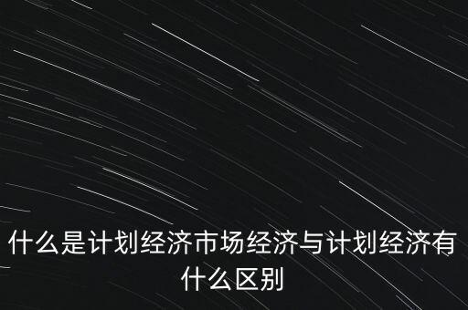 什么是計(jì)劃經(jīng)濟(jì)市場經(jīng)濟(jì)與計(jì)劃經(jīng)濟(jì)有什么區(qū)別