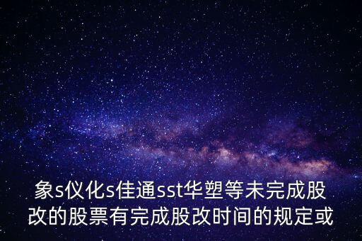 s佳通什么時(shí)候股改，象s儀化s佳通sst華塑等未完成股改的股票有完成股改時(shí)間的規(guī)定或
