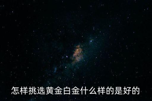 黃金選什么樣的，怎樣挑選黃金白金什么樣的是好的