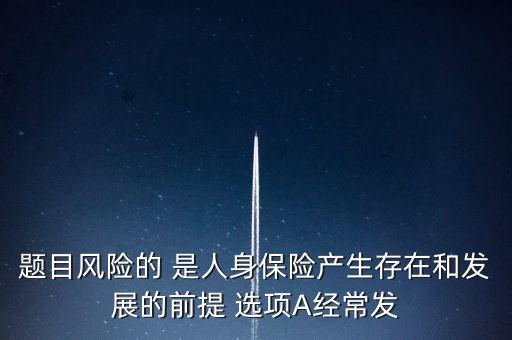 風(fēng)險(xiǎn)的什么是人身保險(xiǎn)產(chǎn)生，題目風(fēng)險(xiǎn)的 是人身保險(xiǎn)產(chǎn)生存在和發(fā)展的前提 選項(xiàng)A經(jīng)常發(fā)