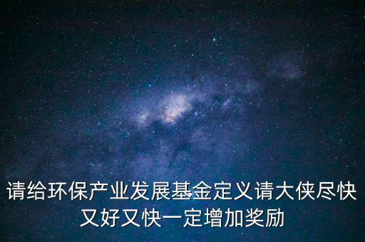 請給環(huán)保產(chǎn)業(yè)發(fā)展基金定義請大俠盡快又好又快一定增加獎(jiǎng)勵(lì)