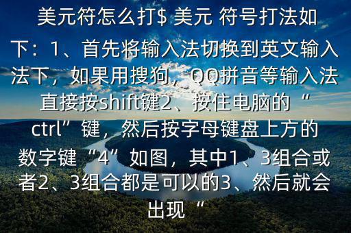  美元符怎么打$ 美元 符號打法如下：1、首先將輸入法切換到英文輸入法下，如果用搜狗，QQ拼音等輸入法直接按shift鍵2、按住電腦的“ctrl”鍵，然后按字母鍵盤上方的數字鍵“4”如圖，其中1、3組合或者2、3組合都是可以的3、然后就會出現“
