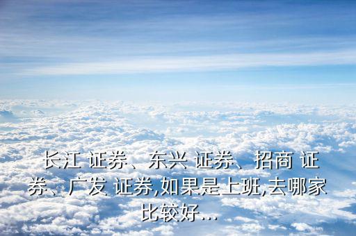  長(zhǎng)江 證券、東興 證券、招商 證券、廣發(fā) 證券,如果是上班,去哪家比較好...