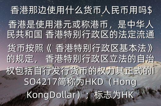  香港那邊使用什么貨幣人民幣用嗎$ 香港是使用港元或稱港幣，是中華人民共和國(guó) 香港特別行政區(qū)的法定流通貨幣按照《 香港特別行政區(qū)基本法》的規(guī)定， 香港特別行政區(qū)立法的自治權(quán)包括自行發(fā)行貨幣的權(quán)力其正式的ISO4217簡(jiǎn)稱為HKD（HongKongDollar）；標(biāo)志為HK